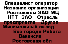 Специалист-оператор › Название организации ­ Ростелеком ЗАО МЦ НТТ, ЗАО › Отрасль предприятия ­ Другое › Минимальный оклад ­ 20 000 - Все города Работа » Вакансии   . Ростовская обл.,Донецк г.